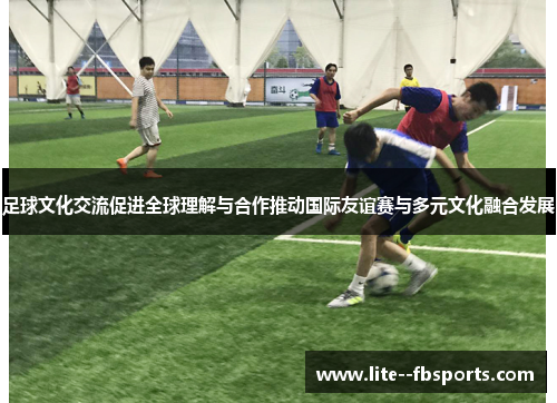 足球文化交流促进全球理解与合作推动国际友谊赛与多元文化融合发展 足球文化交流促进全球理解与合作推动国际友谊赛与多元文化融合发展