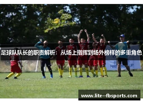 足球队队长的职责解析：从场上指挥到场外榜样的多重角色