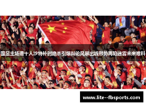 国足主场遭十人沙特补时绝杀引爆舆论风暴出线形势再陷迷雾未来难料
