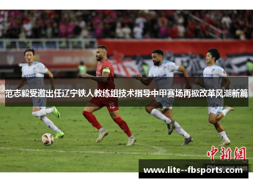 范志毅受邀出任辽宁铁人教练组技术指导中甲赛场再掀改革风潮新篇