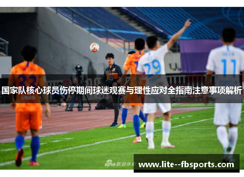 国家队核心球员伤停期间球迷观赛与理性应对全指南注意事项解析 国家队核心球员伤停期间球迷观赛与理性应对全指南注意事项解析